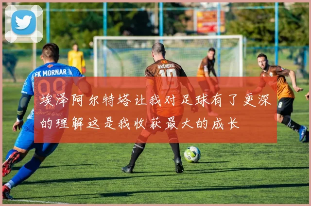 埃泽阿尔特塔让我对足球有了更深的理解这是我收获最大的成长
